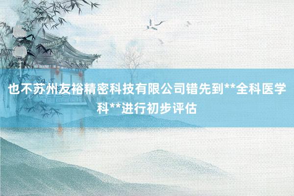 也不苏州友裕精密科技有限公司错先到**全科医学科**进行初步评估